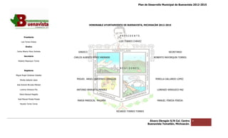 Plan de Desarrollo Municipal de Buenavista 2012-2015
                                                                                                                                        2015




                                              HONORABLE AYUNTAMIENTO DE BUENAVISTA, MICHOACÁN 2012
                                                                                              2012-2015



                                                                      P R E S I D E N T E.
         Presidente

      Luis Torres Chávez                                             LUIS TORRES CHÁVEZ

           Sindico

 Carlos Alberto Pérez Andrade       SINDICO                                                                    SECRETARIO
         Secretario
                                 CARLOS ALBERTO PÉREZ ANDRADE                                      ROBERTO MAYORQUIN TORRES
  Roberto Mayorquin Torres



                                                                      REGI DORES:
         Regidores

Miguel Ángel Cárdenas Ceballos

    Mirella Gallardo López
                                   MIGUEL ANGEL CARDENAS CEBALLOS                                    MIRELLA GALLARDO LOPEZ

José Antonio Birrueta Méndez

    Lorenzo Verduzco Paz           ANTONIO BIRRUETA MENDEZ
                                            IRRUETA                                                   LORENZO VERDUZCO PAZ
    María Mariscal Magaña

  José Manuel Pineda Pineda
                                   MARIA MARISCAL MAGAÑA                                              MANUEL PINEDA PINEDA
    Ricardo Torres Torres



                                                                    RICARDO TORRES TORRES



                                                                                                Álvaro Obregón S/N Col. Centro   4
                                                                                               Buenavista Tomatlán, Michoacán.
 