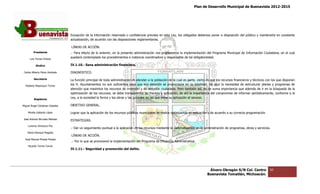 Plan de Desarrollo Municipal de Buenavista 2012-2015
                                                                                                                                                                         2015




                                 Excepción de la información reservada o confidencial prevista en esta Ley, los obligados debemos poner a disposición del público y mantenerla en constante
                                                              reservada
                                 actualización, de acuerdo con las disposiciones reglamentarias.

                                 LÍNEAS DE ACCIÓN.
         Presidente              .- Para efecto de lo anterior, en la presente administración nos proponemos la implementación del Programa Municipal de Información Ciudadana, en el cual
                                                                               administración
      Luis Torres Chávez
                                 quedará contemplado los procedimientos e instancia coordinadora y responsable de tal obligatoriedad.

           Sindico               IV.1.10.- Sana administración financiera.

 Carlos Alberto Pérez Andrade    DIAGNOSTICO.

         Secretario              La función principal de toda administración es atender a la población de la cual es parte, cierto es que los recursos financieros y técnicos con los que disponen
                                                                                                                                                       financieros
  Roberto Mayorquin Torres       los H. Ayuntamientos no son suficientes para que esa atención se proporcione en su totalidad, de aquí la necesidad de estructurar planes y programas de
                                                                                                                             totalidad,
                                 atención que maximice los recursos de inversión y de atención ciudadana. Pero también así, es de suma importancia que además de ir en la búsqueda de la
                                 optimización de los recursos, se debe transparentar su manejo y aplicación, de ahí la importancia del compromiso de informar periódicamente, conforme a la
                                                                         transparentar
         Regidores
                                 Ley, a la sociedad la forma y las obras y las acciones en las que tiene su aplicación el recurso.

Miguel Ángel Cárdenas Ceballos   OBJETIVO GENERAL.

    Mirella Gallardo López       Lograr que la aplicación de los recursos públicos municipales se realice optimizando su aplicación y de acuerdo a su correcta programación.
                                               aplicación
José Antonio Birrueta Méndez
                                 ESTRATEGIAS.
    Lorenzo Verduzco Paz
                                 .- Dar un seguimiento puntual a la aplicación de los recursos mediante la sistematización en la administración de programas, obras y servicios.
    María Mariscal Magaña
                                 LÍNEAS DE ACCIÓN.
  José Manuel Pineda Pineda
                                 .- Por lo que se promoverá la implementación del Programa de Eficiencia Administrativa.
                                                                                  Programa
    Ricardo Torres Torres
                                 IV.1.11.- Seguridad y prevención del delito.
                                              uridad




                                                                                                                                    Álvaro Obregón S/N Col. Centro              50
                                                                                                                                   Buenavista Tomatlán, Michoacán.
 