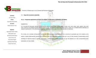 Plan de Desarrollo Municipal de Buenavista 2012-2015
                                                                                                                                                                      2015




                                 .- Promover la Iniciativa para la Ley de Ingresos del Municipio de Buenavista.



                                 IV.2.- Desarrollo económico sostenible
         Presidente

      Luis Torres Chávez

           Sindico               IV.2.1.- Programas significativos en torno a la creación de alternativas económicas y de empleo.
                                                    significativos

 Carlos Alberto Pérez Andrade

         Secretario
                                 DIAGNÓSTICO.
  Roberto Mayorquin Torres
                                 En el municipio de Buenavista sobresale la producción de cultivos como el limón, mango, papaya, toronja, arroz, maíz, sorgo, melón, plátano, chile, entre
                                 otros. Cuenta con una población ganadera de más de 66 mil aves, y más de 80 mil cabezas de ganado bovino. Cuenta con 112 establecimientos dedicados a la
                                                 n                                                                                                                         dedicados
                                 industria manufacturera y 550 comerciales, en turismo se registran 23, de los cuales 16 son sitios naturales de importa
                                                                                                                                                 importancia.
         Regidores

Miguel Ángel Cárdenas Ceballos

    Mirella Gallardo López
                                 Por lo tanto, en el municipio de Buenavista la producción agropecuaria es la base fundamental de su economía, ha acontecido que no ha contado con los
                                                                                                                                                             que
José Antonio Birrueta Méndez
                                 apoyos e impulso gubernamental suficiente para el fortalecimiento de su desarrollo económico, razón por lo cual, se hace necesario e imprescindible que las
                                                                                                                    económico,
    Lorenzo Verduzco Paz
                                 estrategias de desarrollo tengan su sustento en el impulso y fortalecimiento de dichas actividades, las que más adelante en el rubro correspondiente serán
                                                                                                                                                             el
    María Mariscal Magaña
                                 presentadas con mayor detalle.
  José Manuel Pineda Pineda

    Ricardo Torres Torres




                                                                                                                                Álvaro Obregón S/N Col. Centro            54
                                                                                                                               Buenavista Tomatlán, Michoacán.
 