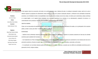 Plan de Desarrollo Municipal de Buenavista 2012-2015
                                                                                                                                                                         2015




                                 El otro aspecto motor de la economía y del orden en la zonificación de los usos y destinos del suelo, lo constituye la planeación urbana, razón por la cual se
                                                                                                                                                        planeación

                                 deberán impulsar los programas de ordenamiento urbano territorial en los que se precise la adecuada ubicación y unificación de las actividades de desarrollo

         Presidente              económico, con la finalidad de evitar la incompatibilidad, tanto de las funciones urbanas como de las rurales, sin olvidar que la nomenclatura urbana contribuye
                                                                                                                                                            que

      Luis Torres Chávez         a la ciudad legible y es el aspecto técnico facilitador de la movilidad económica de un territorio, en su administración, prestación de servicios y la
                                                                     técnico
           Sindico
                                 comercialización de los productos. Situación de la cual adolece importantemente este municipio.
 Carlos Alberto Pérez Andrade

         Secretario
                                 OBJETIVO GENERAL.

  Roberto Mayorquin Torres
                                 Contar con los instrumento de planeación económica que Impulsen la creación de las actividades generadoras de empleo, con la participación de los sectores
                                                instrumentos

                                 público, privado y social, para elevar la c
                                                                           calidad de vida de la población.
         Regidores

                                 ESTRATEGIAS.
Miguel Ángel Cárdenas Ceballos

    Mirella Gallardo López
                                 .- Gestionar ante las diferentes instancias gubernamentales, apoyos económicos, capacitación y asesoría en proyectos productivos de todo tipo de actividad
                                                                  instancias
José Antonio Birrueta Méndez
                                 económica para la población del municipio.
    Lorenzo Verduzco Paz

    María Mariscal Magaña
                                 .- Con fundamento en el Plan de Desarrollo Nacional y el Plan de Desarrollo del Estado, establecer programas de coordinación con las instancias del ramo de la
                                                                                                                         establecer

  José Manuel Pineda Pineda      promoción económica y fomento al empleo, para el impulso de las actividades agropecuarias, agroindustriales, comerciales y de turismo.
                                                                                                                                                            del

    Ricardo Torres Torres
                                 .- En coordinación con las demás instancias gubernamentales elaborar los planes, programas y proyectos que nos definan las actividades económicas para la
                                                                             gubernamentales

                                 generación de más y mejores empleos.



                                                                                                                                    Álvaro Obregón S/N Col. Centro             55
                                                                                                                                   Buenavista Tomatlán, Michoacán.
 