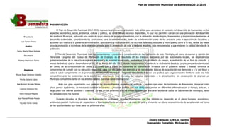 Plan de Desarrollo Municipal de Buenavista 2012-2015
                                                                                                                                                                           2015




                                 PRESENTACIÓN

                                        El Plan de Desarrollo Municipal 2012 2015, representa el elemento articulador más sólido para armonizar el contexto del desarrollo de Buenavista, en los
                                                                        2012-2015,
                                 aspectos: económico, social, ambiental, cultura y político, así como de sus recursos disponibles, lo cual nos permitirá contar con una planeación del de
                                                         social,                                                                                                                           desarrollo
         Presidente              del territorio Municipal, aplicando una visión de largo plazo y de acciones inmediatas, con la definición de estrategias, lineamientos y disposiciones tendientes al
                                 desarrollo sustentable, garantizando las condiciones para la sistematización, tanto de la información como de los procesos para la ejecución de las obras y
                                                                                                                                                                   para
      Luis Torres Chávez
                                 acciones que realizará la presente administración, optimizando y multiplicando9 los recursos federales, estatales y municipales, como a la vez, sentar las bases
                                                                                      optimizando
           Sindico               para la promoción e incentivos de la inversión privada para la generación de más y mejores empleos, más remunerados y que mejoren la calidad de vida de la
                                                                                                                                                                    mejoren
                                 población.
 Carlos Alberto Pérez Andrade
                                      El Plan de Desarrollo Municipal, que hoy presentamos y ponemos a consideración de los habitantes de este Municipio, así como el examen y opinión del
         Secretario
                                 Honorable Congreso del Estado de Michoacán de Ocampo, es el resultado de los trabajos realizados por las autoridades locales, las dependencias
  Roberto Mayorquin Torres       gubernamentales de la estructura orgánica municipal y la sociedad organizada, mediante el trabajo directo de campo, la realización de un foro de consulta y
                                                                                                                                                          realización
                                 mesas de trabajo que se desarrollaron el día 16 de Marzo del año 2012, donde incorporamos el sentir de la ciudadanía desde su propia perspectiva territorial,
                                 así como, de la consideración de obras y acciones que a través de convenios de coordinación firmados con el gobierno estatal y federal, ten      tenemos el
         Regidores               compromiso de cumplir con su ejecución respectiva, para con ello poder dar atención a las necesidades básicas de la población nos demanda y a la vez llevar a
                                 cabo el cabal cumplimiento en la promoción del desarrollo municipal y regional, ejecutando a la vez una política que haga a nuestro territorio cada vez más
Miguel Ángel Cárdenas Ceballos
                                 competitivo ante las existencias de la economías abiertas de libre mercado, los tratados comerciales y la globalización, en consecución de alcanzar un
    Mirella Gallardo López       Municipio competitivo tanto en los ám
                                                                    ámbitos estatal, nacional como internacional.

José Antonio Birrueta Méndez              Ante esa gran expectación que generan los acontecimientos económicos, políticos y sociales que viven los habitantes de Buenavista, donde el corto
                                                                                                                                                                     Buenavista,
                                 plazo parece agobiarnos, es necesario construir escenarios y propiciar análisis que nos obliguen a pensar en diferentes alternativas en el tiempo; esto es, a
                                                                                   escenarios
    Lorenzo Verduzco Paz
                                 largo plazo con valores positivos y creativos, ya que en los próximos años se vivirán ajustes que afectarán la vida de todos los habitantes del municipi tanto
                                                                                                                                                                                 municipio,
    María Mariscal Magaña        los actuales como los futuros.

  José Manuel Pineda Pineda             Durante décadas, el Municipio de Buenavista ha acumulado rezados importantes que hay inhibido su desarrollo en el plano humano, económico,
                                                                                                                                                                          humano,
    Ricardo Torres Torres        ambiental y social. Es tiempo de reposicionar a Buenavista frente así mismo, y al resto del país y el mundo, en pleno reconocimiento de su potencial, así como
                                                                                                   así
                                 de las oportunidades que tiene para los próximos años.




                                                                                                                                     Álvaro Obregón S/N Col. Centro               5
                                                                                                                                    Buenavista Tomatlán, Michoacán.
 