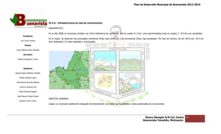 Plan de Desarrollo Municipal de Buenavista 2012-2015
                                                                                                                                                                         2015




                                 IV.2.5.- Infraestr
                                          Infraestructura en vías de comunicación.

                                 DIAGNOSTICO.

                                 En el año 2008, el municipio contaba con 104.6 kilómetros de carreteras. De los cuales 51.2 Km eran pavimentadas (rojo en mapa), Y 8.9 Km son revestidas.
                                                                                              carreteras.
         Presidente
                                 En el mapa se observan las principales carreteras (línea roja continua) y las terracerías (línea roja punteada). Por tipo de camino, de los 104.6 km, 44.5 km
      Luis Torres Chávez
                                 eran federales y el resto estatales y municipales.
                                    n
           Sindico

 Carlos Alberto Pérez Andrade

         Secretario

  Roberto Mayorquin Torres




         Regidores

Miguel Ángel Cárdenas Ceballos

    Mirella Gallardo López

José Antonio Birrueta Méndez

    Lorenzo Verduzco Paz

    María Mariscal Magaña

  José Manuel Pineda Pineda
                                 OBJETIVO GENERAL.
    Ricardo Torres Torres
                                 Lograr un municipio totalmente integrado territorialmente con todas sus localidades y sit
                                                                                                                       sitios potenciales de la economía.




                                                                                                                                   Álvaro Obregón S/N Col. Centro           61
                                                                                                                                  Buenavista Tomatlán, Michoacán.
 