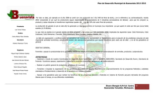 Plan de Desarrollo Municipal de Buenavista 2012-2015
                                                                                                                                                                          2015




                                  Por citar un dato, por ejemplo en el año 2008 se contó con una producción de 3 812 000 de litros de leche, y en lo referente a su comercialización, resulta
                                 difícil comprender el por qué los productores siguen dependiendo de acaparadores de 5 industrias (procesadoras de lácteos) para que les compren su
                                 producto y estas industrias lo transformen lográndose quedar con más del 50% del costo final del producto.
                                                                                                          50%

         Presidente              La producción de ganado en pie en este año ha generado un ingreso económico al municipio muy importante ya que superó el costo por kilo que nunca había
                                                                            ha
                                 existido ($ 25.00/kilo).
      Luis Torres Chávez
                                 Lo que más se explota es el ganado bovino de doble propósito y las cruzas que más sobresalen están implicadas las siguientes razas: Cebú Americano, Cebú
                                                                                                                                                   siguientes
           Sindico
                                 Indobrasil, Cebú Brahaman, Charoláis, Suizo Americano, Suizo Europeo, Holstein Friesian, etc.
 Carlos Alberto Pérez Andrade
                                  La falta de organización y conflictos entre los ganaderos del municipio ha representado un impedimento para la solución de los problemas comunes de esta
                                                                                                                                                                 problemas
         Secretario              importante actividad económica, actualmente existen dos asociaciones ganaderas que buscan beneficios para cada una de ellas y no de los ganaderos en
                                 general.
  Roberto Mayorquin Torres


                                 OBJETIVO GENERAL.
         Regidores
                                 Fomentar y apoyar la productividad de la ganadería, reducir los riesgos en la salud y facilitar la comercialización de animales, productos y subproductos.
                                                                                     reducir
Miguel Ángel Cárdenas Ceballos

    Mirella Gallardo López       ESTRATEGIAS.
                                 .- Gestionar a través de nuestra Coordinación de Desarrollo Rural Sustentable, ante la SAGARPA, BANCOMEX, Secretaría de Desarrol Rural y Secretaría de
                                                                                                                                                         Desarrollo          retaría
José Antonio Birrueta Méndez
                                 Fomento Económico apoyos, capacitación y asesoría en proyectos productivos ganaderos y de comercialización
    Lorenzo Verduzco Paz
                                 .- Realizar un padrón general de productores ganaderos del municipio.
    María Mariscal Magaña
                                 .- Fomentar e impulsar la organización de los ganaderos para gestionar apoyos, financiamiento y aprovechamiento de los programas federales y estatales
                                                                                                   gestionar
  José Manuel Pineda Pineda
                                 orientados al fortalecimiento y desarrollo de la ganadería en nuestro municipio.
    Ricardo Torres Torres
                                 .- Apoyar a los ganaderos para que reciban los beneficios de los programas estatales y federales en materia de fomento pecuario derivados del programa
                                                                                                                        federales
                                 Alianza para el Campo, en sus diferentes modalidades.




                                                                                                                                    Álvaro Obregón S/N Col. Centro              65
                                                                                                                                   Buenavista Tomatlán, Michoacán.
 