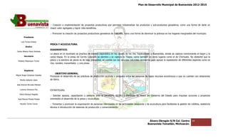Plan de Desarrollo Municipal de Buenavista 2012-2015
                                                                                                                                                                         2015




                                 .- Creación e implementación de proyectos productivos que permitan industrializar los productos y sub
                                                                                                                                   sub-productos ganaderos, como una forma de darle un
                                 mayor valor agregado y lograr más beneficios.

                                 .- Promover la creación de proyectos productivos ganaderos de traspatio, como una forma de disminuir la pobreza en los hogares marginados del municipio.
                                                                                                                                                                marginados
         Presidente

      Luis Torres Chávez
                                 PESCA Y ACUICULTURA.
           Sindico
                                 DIAGNOSTICO.
 Carlos Alberto Pérez Andrade
                                 La pesca en el municipio se practica de manera esporádico en los causes de los ríos Tepalcatepec y Buenavista, donde se captura comúnmente el bagre y la
                                                                                                                                                                    comúnmente
         Secretario              carpa tilapia. En la presa de Cerrito Colorado se siembra y se captura la Tilapia, como también en otros lugares como el de Chichuato. No obstante que la
                                                                                                                                           lugares
  Roberto Mayorquin Torres       pesca y la siembra de peces es de baja intensidad, se cuenta con los recursos naturales necesarios para apoyar la explotación de diferentes especies como es
                                 ríos, canales, manantiales y una presa.


         Regidores
                                     OBJETIVO GENERAL.
                                         TIVO
Miguel Ángel Cárdenas Ceballos
                                 Promover el desarrollo de las prácticas de producción acuícola y pesquera entre las personas de bajos recursos económicos o que no cuentan con dotaciones
                                                                                                                                                             que
    Mirella Gallardo López       de tierra.

José Antonio Birrueta Méndez

    Lorenzo Verduzco Paz         ESTRATEGIAS.
    María Mariscal Magaña
                                 .- Solicitar apoyos, capacitación y asesoría ante la SAGARPA, SEDRU Y Comisión de Pesca del Gobierno del Estado para impulsar acciones y proyectos
                                                                                               SEDRU
  José Manuel Pineda Pineda      orientados al desarrollo de la pesca y acuicultura.

    Ricardo Torres Torres        .- Fomentar y promover la organización de personas interesadas en las actividades pesqueras y de acuicultura para facilitarles la gestión de créditos, asistencia
                                                                                                                                                   facilitarles
                                 técnica e introducción de sistemas de producción y comercialización.




                                                                                                                                    Álvaro Obregón S/N Col. Centro              66
                                                                                                                                   Buenavista Tomatlán, Michoacán.
 