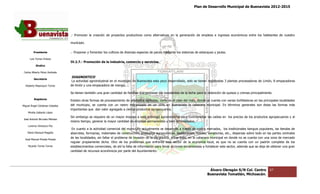 Plan de Desarrollo Municipal de Buenavista 2012-2015
                                                                                                                                                                        2015




                                 .- Promover la creación de proyectos productivos como alternativas en la generación de empleos e ingresos económicos entre los habitantes de nuestro
                                                                                                                                                                habitantes

                                 municipio.

         Presidente              .- Proponer y fomentar los cultivos de diversas especies de peces mediante los sistemas de estanques y jaulas.

      Luis Torres Chávez
                                 IV.2.7.- Promoción de la industria, comercio y servicios.
           Sindico

 Carlos Alberto Pérez Andrade
                                 DIAGNOSTICO
         Secretario
                                  La actividad agroindustrial en el municipio de Buenavista esta poco desarrollado, solo se tienen registradas 3 plantas procesadoras de Limón, 8 empacadoras
                                                                                 Buenavista
  Roberto Mayorquin Torres       de limón y una empacadora de mango.
                                     imón

                                 Se tienen también una gran cantidad de familias que procesan los excedentes de la leche para la obtención de quesos y cremas principalmente.
         Regidores
                                 Existen otras formas de procesamiento de productos agrícolas, como es el caso del maíz, donde se cuenta con varias tortilladoras en las principales localidades
                                                                                                                                                    tortilladoras
Miguel Ángel Cárdenas Ceballos   del municipio, se cuenta con un rastro mecanizado en un 15% en Buenavista la cabecera municipal. En términos generales son éstas las formas más
                                                                                                       Buenavista
                                 importantes que dan valor agregado a ci
                                                                       ciertos productos agropecuarios.
    Mirella Gallardo López
                                 Sin embargo se requiere de un mayor impulso a esta actividad agroindustrial para contrarrestar las caídas en los precios de los productos agropecuarios y al
                                                                                                                                              los
José Antonio Birrueta Méndez
                                 mismo tiempo, generar la mayor cantidad de empleos permanentes y bien renumerados.
    Lorenzo Verduzco Paz
                                  En cuanto a la actividad comercial del municipio, actualmente se desarrolla a través de cuatro mercados, los tradicionales t anguis populares, las tiendas de
                                                                                                                                                               tianguis
    María Mariscal Magaña        abarrotes, farmacias, materiales de construcción, productos agroquímicos, restaurantes, fondas, senadurías, etc., dispersas sobre todo en las partes centrales
                                                                                                                                                              sobre
  José Manuel Pineda Pineda
                                 de las localidades, sin faltar el problema de invasión de la vía pública, sobre todo, en la cabecera municipal en donde no se cuenta con una zona de mercado
                                 regular propiamente dicha. Otro de los problemas que enfrenta este sector de la economía local, es que no se cuenta con un padrón completo de los
                                                                                                                                                                        padrón
    Ricardo Torres Torres        establecimientos comerciales, de ahí la falta de información para llevar acciones encaminadas a fortalecer este sector, además que se deja de obtener una gran
                                 cantidad de recursos económicos por parte del Ayuntamiento.




                                                                                                                                  Álvaro Obregón S/N Col. Centro              67
                                                                                                                                 Buenavista Tomatlán, Michoacán.
 