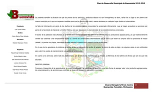 Plan de Desarrollo Municipal de Buenavista 2012-2015
                                                                                                                                                                        2015




                                 Se presenta también la situación de que los precios de los artículos y productos básicos no son homogéneos, es decir, varían de un lugar a otro dentro del

                                 mismo municipio por lo que se requieren medidas para que los precios sean más o menos similares en cualquier lugar donde se comercializan.

         Presidente              La falta de información por parte de los dueños de los establecimientos comerciales ha ocasionado últimamente que se hagan acreedores a sanciones por
                                              nformación                                                                                                                 sanciones

      Luis Torres Chávez         parte de la Secretaría de Hacienda y Crédito Público, esto por desconocer la normatividad de lo establecimientos comerciales.
                                                                                                                              los
           Sindico
                                 El sector de la población más afectado en el ámbito de la comercialización han sido en los últimos años los productores agropecuarios, ya que tradicionalmente
                                                                                                                                                         agropecuarios,
 Carlos Alberto Pérez Andrade
                                 vendes sus cosechas a las empacadoras locales o a través de comerciantes intermediarios que lo único que hacen es comprar solo los productos de mayor
         Secretario

  Roberto Mayorquin Torres       calidad y a precios muy bajos, mermando de esta manera la cosecha de la mayoría de los productores.


                                 En el caso de los ganaderos el problema es similar ya que al momento de vender el ganado, el precio de estos es bajo y en algunos casos no son suficientes
                                                                                                                              precio
         Regidores
                                 para cubrir los costos de mantenimi
                                                           mantenimiento y engorda de los animales.
Miguel Ángel Cárdenas Ceballos

    Mirella Gallardo López       En cuanto a los servicios, sobre todo los profesionales, son en escala los menores que se ofrecen, a diferencia de los taller de oficios que son los que más
                                                                                                                                                        talleres

José Antonio Birrueta Méndez     abundan.

    Lorenzo Verduzco Paz
                                 OBJETIVO GENERAL.
    María Mariscal Magaña
                                 Promover el desarrollo de la agroindustria, el comercio ordenado y la prestación de servicios, como una forma de agregar valor a los productos agropecuarios,
                                                                                                                                                          valor
  José Manuel Pineda Pineda      de comercialización y de servicios para contribuir al desarrollo económico de nuestro municipio.
    Ricardo Torres Torres




                                                                                                                                  Álvaro Obregón S/N Col. Centro             68
                                                                                                                                 Buenavista Tomatlán, Michoacán.
 