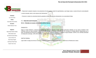 Plan de Desarrollo Municipal de Buenavista 2012-2015
                                                                                                                                                                         2015




                                 .- Proporcionar la asesoría necesaria a los productores del campo para la creación de agroindustrias y que tengan acceso a nueva formas de comercialización
                                                                                                                                                            nuevas

                                 y nuevos mercados, tanto a nivel nacional como internacional.

         Presidente
                                 .- Promover la creación de carnicerías donde los ganaderos vendan sus productos directamente a los consumidores finales.
      Luis Torres Chávez

           Sindico
                                 IV.3.- Desarrollo social incluyente
 Carlos Alberto Pérez Andrade
                                 IV.3.1.- Viviendas con acceso a los servicios públicos básicos.
         Secretario

  Roberto Mayorquin Torres

                                 DIAGNOSTICO.

         Regidores               Según el Conteo Población y Vivienda del año 2010 del INEGI, se registraron 10,526 viviendas particulares habitadas, de las cuales el 94.28% (9 923
                                                                                                                                                                 cuales
Miguel Ángel Cárdenas Ceballos
                                 viviendas) cuenta con agua entubada, EL 89.31 % (9 400 viviendas) con drenaje y el 98.18% (10 334 viviendas) con energía eléctrica. Registrándose por lo
                                 tanto, una demanda de servicios de la siguiente forma: 5.72% (602 viviendas) requieren el suministro de agua entubada, 10.69% (2 621 viviendas) demand
                                                                                                                                                                                 demandan
    Mirella Gallardo López       la introducción de drenaje, 1.82% (446 viviendas) necesitan la introducción de energía eléctrica
                                                                                                                        eléctrica.
José Antonio Birrueta Méndez

    Lorenzo Verduzco Paz
                                 OBJETIVO GENERAL.
    María Mariscal Magaña
                                 Lograr abatir el rezago de servicios a la vivienda, mediante la creación de programas de dotación de servicios de infraestruc
                                                                                                                                                   infraestructura urbana.
  José Manuel Pineda Pineda

    Ricardo Torres Torres




                                                                                                                                    Álvaro Obregón S/N Col. Centro           70
                                                                                                                                   Buenavista Tomatlán, Michoacán.
 