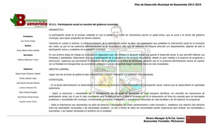 Plan de Desarrollo Municipal de Buenavista 2012-2015
                                                                                                                                                                           2015




                                 IV.3.2.- Participación social en asuntos del gobierno municipal.

                                 DIAGNOSTICO.

                                 La participación social es el proceso mediante el cual la población a través de mecanismos asume un papel activo, que se suma a la acción del gobierno
         Presidente
                                 municipal, para lograr propósitos de interés colectivo.
      Luis Torres Chávez
                                 Teniendo en cuenta lo anterior, la institucionalización de la participación social, es decir, los reglamentos que posibilitan la intervención social en el municipio
           Sindico               son nulos; ya que en las anteriores administraciones no se desarrollaron este tipo de estatutos en ninguna dirección y/o departamento, dejando de lado la
                                                                                                                                                                  departamento,
 Carlos Alberto Pérez Andrade    participación activa y cualitativa de la población municipal.

         Secretario              En una primera etapa de trabajo se construyó un diagnostico que nos reflejara la situación actual que guarda el desarrollo social, lo que permitió detectar sus
                                                            trabajo
                                 fortalezas y debilidades. Observando muy poca participación de la sociedad en las acciones de gobierno, debido en gran medida a la ausencia de programas y
  Roberto Mayorquin Torres
                                 estructuras orgánicas que permitieran la integración de la población en la toma de decisiones, situación que en la presente administración hemos de superar
                                 con la finalidad de transparentar las acciones de gobierno y que los programas llegan realmente hacia los más necesitados.
                                                                                                      programas

         Regidores               OBJETIVO GENERAL.
Miguel Ángel Cárdenas Ceballos
                                 Lograr que las acciones de gobierno sean más asertivas y lleguen realmente a la población más necesitada.
    Mirella Gallardo López
                                 ESTRATEGIAS.
José Antonio Birrueta Méndez
                                 .- En la actual administración se desarrollarán mecanismos permanentes e institucionalizados de participación social, mismos que se desarrollarán en apartados
                                                                                            permanentes
    Lorenzo Verduzco Paz         posteriores.
    María Mariscal Magaña
                                  .- Según la estructura y necesidades del H. Ayuntamiento del Municipio de Buenavista se hace necesario identificar con precisión los mecanismos de
  José Manuel Pineda Pineda      participación social, por lo que lo más conveniente para la administración y para la sociedad civil es la instauración de foros de consulta para los principales
                                    rticipación
                                 problemas y necesidades del municipio, comisionando actividades a delegados y asociaciones comunales de cada localidad y de ahí elaborar los programas.
                                                                                                                              comunales
    Ricardo Torres Torres
                                 .- Dado la importancia que representan los jefes de tenencia y encargados del orden pertenecientes a este municipio y establecer una relación más estrecha
                                                                                                                                                       establecer
                                 entre las autoridades municipales y las autoridades auxiliares ya que a través de éstos las comunidades podrán organizarse para analizar sus necesidades y
                                                                           autoridades
                                 priorizarlas, y así realizar demandas en beneficio de su localidad.


                                                                                                                                     Álvaro Obregón S/N Col. Centro               74
                                                                                                                                    Buenavista Tomatlán, Michoacán.
 