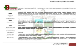 Plan de Desarrollo Municipal de Buenavista 2012-2015
                                                                                                                                                                            2015




                                 A partir de ello es posible que los hijos se formen y se desarrollen, así como también es posible que el trabajo, la política y la cultura prosperen en la vida social
                                 del país.


                                 Es doblemente injusto, por lo tanto, que las mujeres sigan sufriendo desigualdad, discriminación, violencia y maltrato. Es necesario que sociedad y gobierno
                                                                                                      desigualdad,
         Presidente              asuman la obligación de terminar con esta situación y lograr la igualdad efectiva entre los géneros. Sin duda alguna, la sociedad Buenavistense sólo se
                                                                                                                                                              sociedad
                                 humanizará plenamente en la medida en que mujeres y hombres actúen y decidan libre y responsablemente en todos los ámbitos de la vida, desde la esfera
                                                               la
      Luis Torres Chávez
                                 familiar hasta las esferas laboral y pública.
           Sindico

 Carlos Alberto Pérez Andrade
                                 Es por eso que el Gobierno Municipal se compromete a promover acciones para fomentar una vida sin violencia ni discriminación, así como una auténtica
         Secretario              cultura de la igualdad. Este último tipo de acciones se llevan a cabo para promover la igualdad que actualmente no existe en el Municipio de Buenavista.
                                 Asimismo, el gobierno participará activamente en la implantación de políticas públicas encaminadas a defender la integridad, la dignidad y los derechos de
                                                                    activamente
  Roberto Mayorquin Torres       todas las Buenavistenses. Es bajo esta inteligencia que se incorpora la perspectiva de género de manera transversal en cada u de los ejes que conforman el
                                                                                                                                                             uno         s
                                 presente Plan.

         Regidores               OBJETIVO GENERAL.

Miguel Ángel Cárdenas Ceballos   Eliminar cualquier discriminación por motivos de género y garantizar la igualdad de oportunidades para que las mujeres y los hombres
                                 alcancen su pleno desarrollo y ejerzan sus derechos por igual.
    Mirella Gallardo López

José Antonio Birrueta Méndez

    Lorenzo Verduzco Paz         ESTRATEGIAS.

    María Mariscal Magaña        .- Construir políticas públicas con perspectiva de género de manera transversal en toda la Administración Pública, en el ámbito de sus atribuciones, para que
  José Manuel Pineda Pineda
                                 esta transversalidad sea posible también del gobierno municipal.

    Ricardo Torres Torres        .- Desarrollar actividades de difusión y divulgación sobre la importancia de la igualdad entre mujeres y hombres, promoviendo la eliminación de estereot
                                                                                                                                                                                 estereotipos
                                 establecidos en función del género. Para cumplir esta estrategia se deberán impulsar acciones orientadas a crear una nueva cu tura en la que, desde el seno
                                                                                                                                                             cultura
                                 familiar, se otorgue el mismo valor a las mujeres y a los hombres.



                                                                                                                                       Álvaro Obregón S/N Col. Centro               76
                                                                                                                                      Buenavista Tomatlán, Michoacán.
 