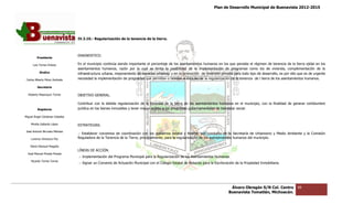 Plan de Desarrollo Municipal de Buenavista 2012-2015
                                                                                                                                                                         2015




                                 IV.3.10.- Regular
                                           Regularización de la tenencia de la tierra.



                                 DIAGNOSTICO.
         Presidente

      Luis Torres Chávez         En el municipio continúa siendo importante el porcentaje de los asentamientos humanos en los que persiste el régimen de tenencia de la tierra ejidal en los
                                                                                                                                                             tenencia
                                 asentamientos humanos, razón por lo cual se limita la posibilidad de la implementación de programas como los de vivienda, complementación de la
                                                                                 limita
           Sindico               infraestructura urbana, mejoramiento de espacios urbanos; y en la promoción de inversión privada para todo tipo de desarrollo, es por ello que es de urgente
                                                                                                                                                      desarrollo,
 Carlos Alberto Pérez Andrade    necesidad la implementación de programas que permitan o tiendan al impulso de la regularización de la tenencia de l tierra de los asentamientos humanos.
                                     esidad                                                                                                                    los

         Secretario

  Roberto Mayorquin Torres       OBJETIVO GENERAL.

                                 Contribuir con la debida regularización de la tenencia de la tierra de los asentamientos humanos en el municipio, con la finalidad de generar certidumbre
                                                                                                            asentamientos
         Regidores               jurídica en los bienes inmuebles y tener mayor acceso a los programas gubernamentales de bienestar social.

Miguel Ángel Cárdenas Ceballos

    Mirella Gallardo López       ESTRATEGIAS.
José Antonio Birrueta Méndez
                                 .- Establecer convenios de coordinación con los gobiernos estatal y federal, por conducto de la Secretaría de Urbanismo y Medio Ambiente y la Comisión
    Lorenzo Verduzco Paz         Reguladora de la Tenencia de la Tierra, principalmente, para la regularización de los asentamientos humanos del municipio.

    María Mariscal Magaña
                                 LÍNEAS DE ACCIÓN.
  José Manuel Pineda Pineda
                                 .- Implementación del Programa Municipal para la Regularización de los Asentamientos Humanos.
                                                       Programa
    Ricardo Torres Torres
                                 .- Signar un Convenio de Actuación Municipal con el Colegio Estatal de Notarios para la Escrituración de la Propiedad Inmobiliar
                                                                                                                                                       Inmobiliaria.




                                                                                                                                   Álvaro Obregón S/N Col. Centro          88
                                                                                                                                  Buenavista Tomatlán, Michoacán.
 