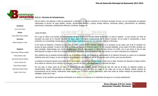 Plan de Desarrollo Municipal de Buenavista 2012-2015
                                                                                                                                                                         2015




                                 IV.3.11.- Servicios de infraestructura.

                                 Esto se refiere a los sistemas y redes de organización y distribución de bienes y servicios en el territorio municipal, los que a su vez comprenden los aspectos
                                                                                                                                                                          comprenden
                                 relacionados al servicio de agua potable, drenaje, alcantarillado sanitario y pluvial, energía eléctrica, alumbrado público, pavimentación de vialidades,
                                                                                                                                                alumbrado
         Presidente              guarniciones y banquetas, subestaciones eléctricas, carreteras, caminos, etc.

      Luis Torres Chávez

           Sindico               AGUA POTABLE.
 Carlos Alberto Pérez Andrade
                                 Por lo que se refiere a las fuentes de abastecimiento de agua potable con las que cuenta el Municipio, en total se registran 14 que cuentan con título de
                                                                                                                                                        registran
         Secretario              concesión por parte de la Comisión Nacional del Agua, según información proporcionada por la misma Comisión, de las cuales 6 corresponden a pozos
                                 profundos y 8 a manantiales, fuentes que a la fecha resultan insuficientes para dar una cobertura total en el Municipio.
  Roberto Mayorquin Torres
                                 El XII Censo de Población y Vivienda del año 2005 del INEGI, registró 8 964 viviendas habitadas en el municipio, de las cuales, solo el 86 % contaban con
                                                                                                                                                                cuales,
                                 servicio de agua entubada. Ya para el año 2010, el Conteo de Población y Vivienda registró 10 526 viviendas habitadas, de las cuales el 94.28% contaban con
                                                                                     Conteo
         Regidores               agua entubada. Observándose que, dentro de estos cinco años se logró superar el déficit de este servicio en 8.28%, por lo que ahora el reto de esta
                                 administración es llegar al 100% de la dotación del servicio, resolviendo de la necesidad de este vital servicio a un sector impor
                                        istración                                                                                                             importante de la población.
Miguel Ángel Cárdenas Ceballos

    Mirella Gallardo López       Otro problema que se presenta actualmente, es que el conducto principal que abastece de agua potable en la Cabecera Municipal no cuenta con la capacidad
                                                                                                                                                Cabecera
                                 suficiente para surtir el agua, ya que la tubería es de 6 pulgadas y se requiere de una de 10 pulgadas como mínimo, para que sea eficiente.
José Antonio Birrueta Méndez
                                 La existencia de algunos tapones que existen dentro de la tubería, causados por piedras, tierras y palos que en algún momento por descuido se dejaron dentro
                                                                                                    causados
    Lorenzo Verduzco Paz
                                 de la tubería al momento de la conexión ha provocado una serie de fallas y dificultades para la conducción del agua.
    María Mariscal Magaña
                                 Por otro lado, la mayor parte de las redes de distribución de agua potable, ya han cumplido su vida útil, más de 30 años, no habiendo recibido un
                                                                                distribución
  José Manuel Pineda Pineda      mantenimiento regular, detectándose una pérdida importante en gasto de agua por fugas en las redes, por lo que se deberán realizar estudios de
                                                                                                                                                                        realizar
                                 funcionamiento de las mismas, restituyendo todas aquellas que a la fecha resultan ineficientes, sobre todo antes de realizar trabajos de pavimentación de
                                                                                                                                                                           pavimentación
    Ricardo Torres Torres
                                 vialidades, donde sea el caso.

                                 Asimismo, el otro problema que estamos enfrentando es el relativo a la ausencia en el tr
                                                                                                                       tratamiento del agua en su correcta potabilización.



                                                                                                                                   Álvaro Obregón S/N Col. Centro              89
                                                                                                                                  Buenavista Tomatlán, Michoacán.
 