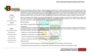 Plan de Desarrollo Municipal de Buenavista 2012-2015
                                                                                                                                                                        2015




                                 Debido a las características propias de la región y costumbres propios de la población, aún se continúa haciendo uso del agua de uso doméstico para el riego
                                 de vegetación de ornamentación urbana, frutales y huertos familiares, existiendo en algunos casos de tomas domiciliarias, que las personas succionan el agua
                                 directamente de la red con bombas pequeñas, lo que trae como consecuencia gastos mayores a la real demanda de la población del vital líquido, ademá del
                                                                                                                                                                    del               además
                                 uso que le da la población para el riego de vialidades para evitar el levantamiento del polvo y mitigar un poco lo severo del clima cálido, por lo que se deben
         Presidente              implementar programas sobre la cultura del agua. Lo anterior, hace sentir que el problema de falta de dotación de agua a la población es mayor que el real.
      Luis Torres Chávez
                                 Aunado a los problemas antes señalados, se encuentra la falta de capacidad en la captación de ingresos por el alto índice de morosidad de los usuarios, pues
           Sindico               solo el 20% se encuentran en situación regular, dejándose de percibir una gran cantidad de recursos económicos con los cuales se podrían realizar más
                                                                  situación
                                 inversiones en este servicio y mejorarlo sustancialmente, por lo que se deberán implementar medida.
 Carlos Alberto Pérez Andrade
                                 OBJETIVO GENERAL.
         Secretario

  Roberto Mayorquin Torres       Abatir el déficit en el abastecimiento de agua potable en el municipio.

                                  ESTRATEGIAS.
                                 .- Coordinar acciones con la Comisión Nacional del Agua, la Comisión Estatal del Agua y Gestión de Cuencas del Estado y la Secretaría de Comunicaciones y
                                                                                                                                                             Secretaría
         Regidores               Obras Públicas del Gobierno del Estado, para la implementación de proyectos ejecutivos para la creación de nuevas fuentes de abastecimiento, la construcción
                                                                 Estado,
Miguel Ángel Cárdenas Ceballos   de sistemas de conducción, distribución y tratamiento de agua potable.

    Mirella Gallardo López       .- Ampliación de la red de distribución de agua potable.

José Antonio Birrueta Méndez     .- Rehabilitación y mantenimiento de la red de agua potable.
                                         ilitación
    Lorenzo Verduzco Paz
                                 .- Aumentar la capacidad de distribución de la red de agua potable en la cabecera municipal.
    María Mariscal Magaña
                                 .- Aumentar la capacidad de recaudación de ingresos del Organismo operador de agua potable.
  José Manuel Pineda Pineda
                                 LÍNEAS DE ACCIÓN.
    Ricardo Torres Torres
                                 .- Implementación del Programa Municipal para la Complementación de los Sistemas de Energía Eléctrica y Alumbrado Público.

                                 .- Implementación del Programa Municipal para la Complementación y Eficiente Administración de los Sistemas de Agua Potable y Dr
                                                                                                                                                               Drenaje.


                                                                                                                                  Álvaro Obregón S/N Col. Centro              90
                                                                                                                                 Buenavista Tomatlán, Michoacán.
 