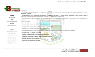 Plan de Desarrollo Municipal de Buenavista 2012-2015
                                                                                                                                                                         2015




                                 ESTRATEGIAS.
                                 .- Promover la inversión pública y privada en el mejoramiento y apertura de la red caminera y los medios de transporte del municipio, para facilitar la movilidad
                                                                                                                                                            municipio,
                                 de productos y personas.

         Presidente              .- Coordinar esfuerzos con la Secretaria de Comunicaciones y Obras Públicas del Estado y la Junta de Caminos, para realizar un mayor número de obras de
                                                               Secretaria
                                 construcción, mantenimiento de los tramos asfaltados municipales y la rehabilitación de caminos rurales.
      Luis Torres Chávez

           Sindico
                                 .- Buscar la participación de los beneficiados para que contribuyan con recursos económicos y/o humanos en la ejecución de las obras de infraestructura
                                                                   beneficiados
                                 carretera.
 Carlos Alberto Pérez Andrade
                                 LÍNEAS DE ACCIÓN.
         Secretario
                                 .- Pavimentación del tramo carretero Ejido “Emiliano Zapata”
                                                                                      Zapata”-Buenavista
  Roberto Mayorquin Torres
                                 .- Pavimentación del tramo carretero Fel
                                                                      Felipe Carrillo Puerto – Punta del Agua.

                                 .- Recarpeteo tramo asfaltado Santa Ana Amatlán – Pinzándaro.
         Regidores
                                 .- Coordinar el mantenimiento de los tramos Federales y Estatales para la aplicación de sellos en los tramos carreteros respecti
                                                                                                                                                         respectivos.
Miguel Ángel Cárdenas Ceballos
                                 .- Camino de acceso a la localidad de Chichuato.
    Mirella Gallardo López
                                 .- Programas anuales de bacheo en tramos carreteros del municipio.
José Antonio Birrueta Méndez
                                 .- Programa de revestimiento de calles en varias localidades del municipio.
    Lorenzo Verduzco Paz
                                 .- Recarpeteo del camino vecinal en el Pilón.
    María Mariscal Magaña

  José Manuel Pineda Pineda
                                 .- Construcción del Libramiento en Buen
                                                                    Buenavista

    Ricardo Torres Torres




                                                                                                                                    Álvaro Obregón S/N Col. Centro              97
                                                                                                                                   Buenavista Tomatlán, Michoacán.
 