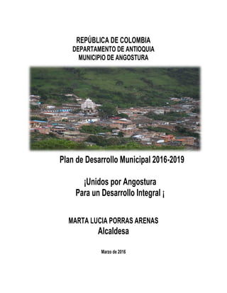 REPÚBLICA DE COLOMBIA
DEPARTAMENTO DE ANTIOQUIA
MUNICIPIO DE ANGOSTURA
Plan de Desarrollo Municipal 2016-2019
¡Unidos por Angostura
Para un Desarrollo Integral ¡
MARTA LUCIA PORRAS ARENAS
Alcaldesa
Marzo de 2016
 