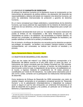 4.4 ENFOQUE DE GARANTÍA DE DERECHOS
El enfoque de derechos humanos en la planeación busca la incorporación en los
instrumentos de planeación de política pública y de planeación del desarrollo las
responsabilidades y deberes del estado con respecto a los derechos humanos, así
como los estándares internacionales de protección y garantía de derechos
humanos.
Es un marco conceptual que integra estándares y características de los derechos
humanos, que busca potenciar las capacidades de los titulares de derechos para
el ejercicio de sus derechos y de los portadores de obligaciones para cumplir con
éstas.
La planeación del desarrollo local como se ha realizado de manera tradicional ha
puesto el énfasis en las necesidades y ello tiene limitaciones ya que las
necesidades se cubren o se satisfacen, las necesidades no implican deberes, no
siempre son universales, se satisfacen a través de estrategias de resultados y se
pueden satisfacer a través de la caridad y la solidaridad.
Por el contrario, el enfoque de derechos nos recuerda que los derechos se ejercen
(se protegen, se respetan, se facilitan y se cumplen); siempre implican un deber
correspondiente; son universales; se realizan con atención al resultado y al
proceso.


Agua y Saneamiento Básico, Educación, Salud.

4.5 OBJETIVOS DE DESARROLLO DEL MILENIO:

¿Que son las metas del milenio? Los ODM (8 Objetivos) corresponden a la
Declaración del Milenio suscrita en el año 2000 como un pacto (es decir, un
instrumento con fuerza vinculante para los Estados firmantes) por 189 naciones
miembros de la ONU para reducir la pobreza, el hambre, las enfermedades, la
discriminación contra la mujer, la degradación de las tierras y el analfabetismo en
el mundo, a lograrse mediante el cumplimiento de 18 metas precisas y
cuantificables por medio de 48 indicadores, los cuales serían alcanzados para el
año 2.015 o antes, contando con la participación de instituciones internacionales
de desarrollo.

Como tendencia de Enfoque de Desarrollo los ODM comprenden una visión de
carácter integral, enmarcada en el paradigma conceptual general de “Desarrollo
Humano” y en la globalización (interdependencia e integralidad de cualquier
acción a seguir) el cual ha sido enriquecido con anteriores formulaciones en el
ideal de desarrollo de la persona y los pueblos, en particular con el Enfoque de
Derechos y Capacidades (Sen)4.


4
  „Se trata de sustituir el dominio de las circunstancias y el azar sobre los individuos por el dominio de los
individuos sobre el azar y las circunstancias“; “El acceso a los derechos permite el desarrollo de sus
capacidades” (Sen, Amartya)
                                                                                                                 20
 