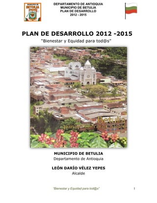 DEPARTAMENTO DE ANTIOQUIA
             MUNICIPIO DE BETULIA
             PLAN DE DESARROLLO
                  2012 - 2015




PLAN DE DESARROLLO 2012 -2015
     “Bienestar y Equidad para tod@s”




          MUNICIPIO DE BETULIA
          Departamento de Antioquia

         LEÓN DARÍO VÉLEZ YEPES
                 Alcalde



          “Bienestar y Equidad para tod@s”   1
 