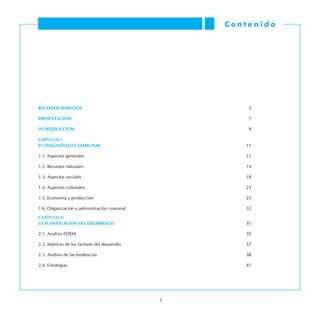 RECONOCIMIENTOS	 5
PRESENTACIóN	 7
INTRODUCCIóN	 9
CaPíTULO I
EL DIAGNóSTICO COMUNAL	 11
1.1. Aspectos generales	11
1.2. Recursos naturales	14
1.3. Aspectos sociales	18
1.4. Aspectos culturales	 23
1.5. Economía y producción	 25
1.6. Organización y administración comunal	 32
CAPíTULO II
LA PLANIFICACIÓN DEL DESARROLLO	 35
2.1. Análisis FODA	 35
2.2. Matrices de los factores del desarrollo	 37
2.3. Análisis de las tendencias	 38
2.4. Estrategias	 41
C o n t e n i d o
 