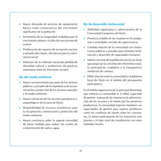 40
•	 Mayor demanda de servicios de saneamiento
básico como consecuencia del crecimiento
significativo de la población.
•	 Incremento de la inseguridad ciudadana por el
crecimiento urbano y la falta de mecanismos de
control.
•	 Proliferación de espacios de recreación nocivos
y perjudiciales (bares, discotecas) para la convi-
vencia social.
•	 Deterioro de la cohesión social por pérdida de
identidad cultural y predominio de prácticas
autoritarias entre las relaciones sociales.
Eje del medio ambiente
•	 Mayor reconocimiento por parte de los sectores
públicos y privados de la importancia de la con-
servación y protección de los recursos naturales
y el medio ambiente.
•	 Mayor valoración de los recursos paisajísticos y
arqueológicos de la zona de Oyón.
•	 Disponibilidad de recursos económicos para
la recuperación, conservación y protección del
medio ambiente.
•	 Mayor conciencia sobre la urgente necesidad
de tomar medidas para reducir los niveles de
contaminación de suelo y agua.
Eje de desarrollo institucional
•	 Debilidad organizativa y administrativa de la
Comunidad Campesina de Oyón.
•	 Presencia notable de las mujeres en los progra-
mas y actividades sociales de supervivencia.
•	 Limitada relación de la comunidad con institu-
ciones públicas y privadas para fomentar la for-
mación y desarrollo de capacidades humanas.
•	 Interés creciente de la población por las acciones
que propician la concertación interinstitucional,
la participación ciudadana y la transparencia
(rendición de cuentas).
•	 Débil relación entre la comunidad y el gobierno
local de Oyón en el ámbito del presupuesto
participativo.
En el ámbito organizacional, la principal desventaja
que enfrenta la comunidad es la débil capacidad
de gestión. A pesar de las mejoras en la administra-
ción de los recursos y el interés por los proyectos
productivos, la comunidad requiere fortalecer sus
capacidades de gestión para superar problemas
como los conflictos de interés entre los comune-
ros, la menor participación de los comuneros más
jóvenes y el bajo nivel de coordinación con otras
entidades locales.
 