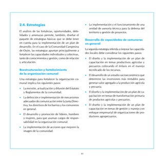41
2.4. Estrategias
El análisis de las fortalezas, oportunidades, debi-
lidades y amenazas permite, también, diseñar el
paquete de estrategias básicas que se debe tener
en cuenta para la implementación de un plan de
desarrollo. En el caso de la Comunidad Campesina
de Oyón, las estrategias apuntan principalmente a
fortalecer las capacidades individuales y colectivas,
tanto de conocimientos y gestión, como de relación
y articulación.
Reestructuración y fortalecimiento 	
de la organización comunal
Una estrategia para fortalecer la organización co-
munal implica los siguientes pasos:
•	 La revisión, actualización y difusión del Estatuto
y Reglamentos de la comunidad.
•	 La definición e implementación de mecanismos
adecuados de comunicación entre la Junta Direc-
tiva, los directivos de los barrios y los comuneros
en general.
•	 El desarrollo y promoción de líderes, hombres
y mujeres, para que asuman cargos de respon-
sabilidad en la organización comunal.
•	 La implementación de acciones que mejoren la
imagen de la comunidad.
•	 La implementación y el funcionamiento de una
unidad de asesoría técnica para la defensa del
territorio y gestión de proyectos.
Desarrollo de capacidades de comuneros
en general
La segunda estrategia referida a mejorar las capacida-
des locales debe considerar los siguientes pasos:
•	 El diseño y la implementación de un plan de
capacitación en temas productivos agrícolas y
pecuarios colocando el énfasis en el manejo
tecnificado de los recursos.
•	 El desarrollo de un estudio socioeconómico que
determine las inversiones más rentables para
generar valor agregado a la producción agrícola
y pecuaria.
•	 El diseño y la implementación de un plan de ca-
pacitación en temas de transformación primaria
de productos agrícolas y pecuarios.
•	 El diseño y la implementación de un plan de
capacitación en temas de gestión y manejo con
enfoque empresarial de organizaciones de pro-
ductores agropecuarios.
 