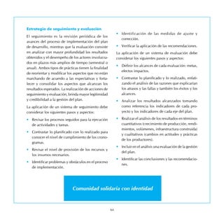 64
Estrategia de seguimiento y evaluación
El seguimiento es la revisión periódica de los
avances del proceso de implementación del plan
de desarrollo, mientras que la evaluación consiste
en analizar con mayor profundidad los resultados
obtenidos y el desempeño de los actores involucra-
dos en plazos más amplios de tiempo (semestral o
anual). Ambos tipos de prácticas tienen la finalidad
de reorientar y modificar los aspectos que no están
marchando de acuerdo a las expectativas y forta-
lecer y consolidar los aspectos que alcanzan los
resultados esperados. La realización de acciones de
seguimiento y evaluación, brinda mayor legitimidad
y credibilidad a la gestión del plan.
La aplicación de un sistema de seguimiento debe
considerar los siguientes pasos y aspectos:
•	 Revisar los procesos seguidos para la ejecución
de actividades y tareas.
•	 Contrastar lo planificado con lo realizado para
conocer el nivel de cumplimiento de los crono-
gramas.
•	 Revisar el nivel de provisión de los recursos y
los insumos necesarios.
•	 Identificar problemas y obstáculos en el proceso
de implementación.
•	 Identificación de las medidas de ajuste y
corrección.
•	 Verificar la aplicación de las recomendaciones.
La aplicación de un sistema de evaluación debe
considerar los siguientes pasos y aspectos:
•	 Definir los alcances de cada evaluación: metas,
efectos impactos.
•	 Contrastar lo planificado y lo realizado, enfati-
zando el análisis de las razones que explicarían
los atrasos y las fallas y también los éxitos y los
alcances.
•	 Analizar los resultados alcanzados tomando
como referencia los indicadores de cada pro-
yecto y los indicadores de cada eje del plan.
•	 Realizar el análisis de los resultados en términos
cuantitativos (crecimiento de producción, rendi-
mientos, volúmenes, infraestructura construida)
y cualitativos (cambios en actitudes y prácticas
de los productores).
•	 Incluir en el análisis una evaluación de la gestión
del plan.
•	 Identificar las conclusiones y las recomendacio-
nes.
Comunidad solidaria con identidad
 