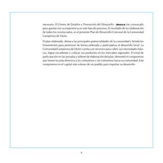 necesario. El Centro de Estudios y Promoción del Desarrollo - desco fue convocado
para aportar con su experiencia en este tipo de procesos. El resultado de la colaboración
de todos los involucrados, es el presente Plan de Desarrollo Comunal de la Comunidad
Campesina de Oyón.
El plan elaborado, destaca las principales potencialidades de la comunidad y brinda los
lineamientos para promover de forma ordenada y participativa el desarrollo local. La
Comunidad Campesina de Oyón cuenta con recursos para cubrir sus necesidades bási-
cas, lograr excedentes y colocar sus productos en los mercados regionales. El nivel de
participación en las jornadas y talleres de elaboración del plan, demostró el compromiso
que tienen la junta directiva y los comuneros y las comuneras hacia su comunidad. Este
compromiso es el capital más valioso de un pueblo para impulsar su desarrollo.
 