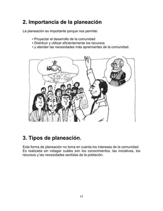 12
2. Importancia de la planeación
La planeación es importante porque nos permite:
• Proyectar el desarrollo de la comunidad
• Distribuir y utilizar eficientemente los recursos
• y atender las necesidades más apremiantes de la comunidad.
3. Tipos de planeación.
Esta forma de planeación no toma en cuenta los intereses de la comunidad.
Es realizada sin indagar cuáles son los conocimientos, las iniciativas, los
recursos y las necesidades sentidas de la población.
 