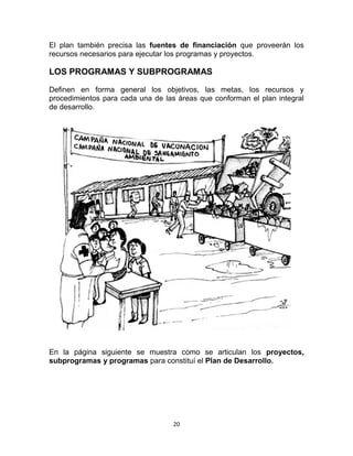 20
El plan también precisa las fuentes de financiación que proveerán los
recursos necesarios para ejecutar los programas y proyectos.
LOS PROGRAMAS Y SUBPROGRAMAS
Definen en forma general los objetivos, las metas, los recursos y
procedimientos para cada una de las áreas que conforman el plan integral
de desarrollo.
En la página siguiente se muestra como se articulan los proyectos,
subprogramas y programas para constituí el Plan de Desarrollo.
 