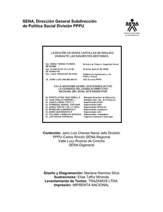 3
SENA, Dirección General Subdirección
de Política Social División PPPU
Contenido: Jairo Luis Chaves Navia Jefe División
PPPU Carlos Rincón SENA-Regional
Valle Lucy Riveros de Concha
SENA-Digeneral
Diseño y Diagramación: Mariana Ramírez Silva
Ilustraciones: Elías Taffur Miranda
Levantamiento de Textos: TRAZAMOS LTDA.
Impresión: IMPRENTA NACIONAL
SERVICIO NACIONAL
DE APRENDIZAJE
 