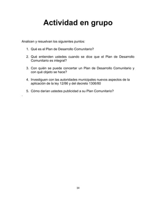 34
Actividad en grupo
Analicen y resuelvan los siguientes puntos:
1. Qué es el Plan de Desarrollo Comunitario?
2. Qué entienden ustedes cuando se dice que el Plan de Desarrollo
Comunitario es integral?
3. Con quién se puede concertar un Plan de Desarrollo Comunitario y
con qué objeto se hace?
4. Investiguen con las autoridades municipales nuevos aspectos de la
aplicación de la ley 12/86 y del decreto 1306/80
5. Cómo darían ustedes publicidad a su Plan Comunitario?
.
 