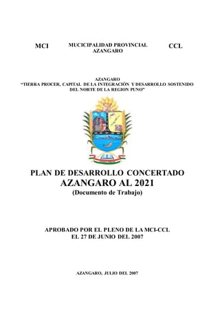 MCI MUCICIPALIDAD PROVINCIAL
AZANGARO
CCL
AZANGARO
“TIERRA PROCER, CAPITAL DE LA INTEGRACIÓN Y DESARROLLO SOSTENIDO
DEL NORTE DE LA REGION PUNO”
PLAN DE DESARROLLO CONCERTADO
AZANGARO AL 2021
(Documento de Trabajo)
APROBADO POR EL PLENO DE LA MCI-CCL
EL 27 DE JUNIO DEL 2007
AZANGARO, JULIO DEL 2007
 