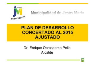 PLAN DE DESARROLLO
CONCERTADO AL 2015
     AJUSTADO

Dr. Enrique Ocrospoma Pella
           Alcalde
 