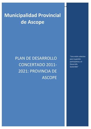 Plan de Desarrollo Concertado 2011-2021 Provincia de Ascope
1
Municipalidad Provincial
de Ascope
PLAN DE DESARROLLO
CONCERTADO 2011-
2021: PROVINCIA DE
ASCOPE
“Una visión colectiva
para la gestión
participativa y el
Desarrollo
Sostenible”
 