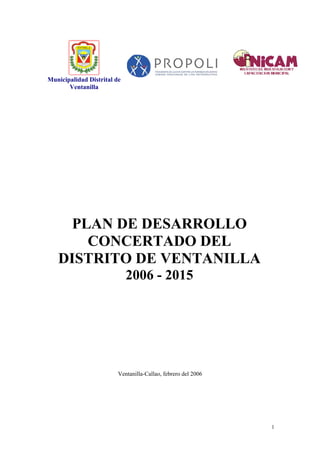 Municipalidad Distrital de
       Ventanilla




     PLAN DE DESARROLLO
       CONCERTADO DEL
   DISTRITO DE VENTANILLA
                             2006 - 2015




                         Ventanilla-Callao, febrero del 2006




                                                               1
 