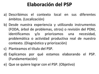 Elaboración del PSPElaboración del PSP
a) Describimos el contexto local en sus diferentes
ámbitos. (Localización)
b) Desde nuestra experiencia y utilizando instrumentos
(FODA, árbol de problemas, otros) o revisión del PDM,
identificamos y/o priorizamos una necesidad,
problemática o actividad productiva real de nuestro
contexto. (Diagnóstico y priorización)
c) Planteamos el título del PSP.
d) Explicamos por qué estamos elaborando el PSP.
(Fundamentación)
e) Que se quiere lograr con el PSP. (Objetivo)
 