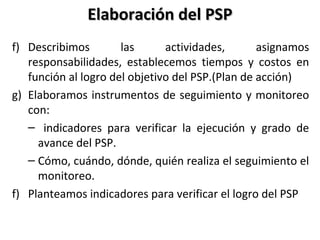 Elaboración del PSPElaboración del PSP
f) Describimos las actividades, asignamos
responsabilidades, establecemos tiempos y costos en
función al logro del objetivo del PSP.(Plan de acción)
g) Elaboramos instrumentos de seguimiento y monitoreo
con:
– indicadores para verificar la ejecución y grado de
avance del PSP.
– Cómo, cuándo, dónde, quién realiza el seguimiento el
monitoreo.
f) Planteamos indicadores para verificar el logro del PSP
 