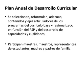 Plan Anual de Desarrollo CurricularPlan Anual de Desarrollo Curricular
• Se seleccionan, reformulan, adecuan,
contenidos y ejes articuladores de los
programas del currículo base y regionalizado
en función del PSP y del desarrollo de
capacidades y cualidades.
• Participan maestras, maestros, representantes
de estudiantes, madres y padres de familia.
 