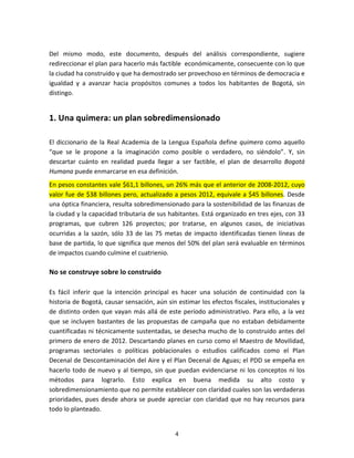   4	
  
	
  
Del	
   mismo	
   modo,	
   este	
   documento,	
   después	
   del	
   análisis	
   correspondiente,	
   sugiere	
  
redireccionar	
  el	
  plan	
  para	
  hacerlo	
  más	
  factible	
  	
  económicamente,	
  consecuente	
  con	
  lo	
  que	
  
la	
  ciudad	
  ha	
  construido	
  y	
  que	
  ha	
  demostrado	
  ser	
  provechoso	
  en	
  términos	
  de	
  democracia	
  e	
  
igualdad	
   y	
   a	
   avanzar	
   hacia	
   propósitos	
   comunes	
   a	
   todos	
   los	
   habitantes	
   de	
   Bogotá,	
   sin	
  
distingo.	
  	
  	
  	
  
1.	
  Una	
  quimera:	
  un	
  plan	
  sobredimensionado	
  
El	
  diccionario	
  de	
  la	
  Real	
  Academia	
  de	
  la	
  Lengua	
  Española	
  define	
  quimera	
  como	
  aquello	
  
“que	
   se	
   le	
   propone	
   a	
   la	
   imaginación	
   como	
   posible	
   o	
   verdadero,	
   no	
   siéndolo”.	
   Y,	
   sin	
  
descartar	
   cuánto	
   en	
   realidad	
   pueda	
   llegar	
   a	
   ser	
   factible,	
   el	
   plan	
   de	
   desarrollo	
   Bogotá	
  
Humana	
  puede	
  enmarcarse	
  en	
  esa	
  definición.	
  	
  	
  
En	
  pesos	
  constantes	
  vale	
  $61,1	
  billones,	
  un	
  26%	
  más	
  que	
  el	
  anterior	
  de	
  2008-­‐2012,	
  cuyo	
  
valor	
  fue	
  de	
  $38	
  billones	
  pero,	
  actualizado	
  a	
  pesos	
  2012,	
  equivale	
  a	
  $45	
  billones.	
  Desde	
  
una	
  óptica	
  financiera,	
  resulta	
  sobredimensionado	
  para	
  la	
  sostenibilidad	
  de	
  las	
  finanzas	
  de	
  
la	
  ciudad	
  y	
  la	
  capacidad	
  tributaria	
  de	
  sus	
  habitantes.	
  Está	
  organizado	
  en	
  tres	
  ejes,	
  con	
  33	
  
programas,	
   que	
   cubren	
   126	
   proyectos;	
   por	
   tratarse,	
   en	
   algunos	
   casos,	
   de	
   iniciativas	
  
ocurridas	
  a	
  la	
  sazón,	
  sólo	
  33	
  de	
  las	
  75	
  metas	
  de	
  impacto	
  identificadas	
  tienen	
  líneas	
  de	
  
base	
  de	
  partida,	
  lo	
  que	
  significa	
  que	
  menos	
  del	
  50%	
  del	
  plan	
  será	
  evaluable	
  en	
  términos	
  
de	
  impactos	
  cuando	
  culmine	
  el	
  cuatrienio.	
  
No	
  se	
  construye	
  sobre	
  lo	
  construido	
  
	
  
Es	
   fácil	
   inferir	
   que	
   la	
   intención	
   principal	
   es	
   hacer	
   una	
   solución	
   de	
   continuidad	
   con	
   la	
  
historia	
  de	
  Bogotá,	
  causar	
  sensación,	
  aún	
  sin	
  estimar	
  los	
  efectos	
  fiscales,	
  institucionales	
  y	
  
de	
  distinto	
  orden	
  que	
  vayan	
  más	
  allá	
  de	
  este	
  período	
  administrativo.	
  Para	
  ello,	
  a	
  la	
  vez	
  
que	
  se	
  incluyen	
  bastantes	
  de	
  las	
  propuestas	
  de	
  campaña	
  que	
  no	
  estaban	
  debidamente	
  
cuantificadas	
  ni	
  técnicamente	
  sustentadas,	
  se	
  desecha	
  mucho	
  de	
  lo	
  construido	
  antes	
  del	
  
primero	
  de	
  enero	
  de	
  2012.	
  Descartando	
  planes	
  en	
  curso	
  como	
  el	
  Maestro	
  de	
  Movilidad,	
  
programas	
   sectoriales	
   o	
   políticas	
   poblacionales	
   o	
   estudios	
   calificados	
   como	
   el	
   Plan	
  
Decenal	
  de	
  Descontaminación	
  del	
  Aire	
  y	
  el	
  Plan	
  Decenal	
  de	
  Aguas;	
  el	
  PDD	
  se	
  empeña	
  en	
  
hacerlo	
  todo	
  de	
  nuevo	
  y	
  al	
  tiempo,	
  sin	
  que	
  puedan	
  evidenciarse	
  ni	
  los	
  conceptos	
  ni	
  los	
  
métodos	
   para	
   lograrlo.	
   Esto	
   explica	
   en	
   buena	
   medida	
   su	
   alto	
   costo	
   y	
  
sobredimensionamiento	
  que	
  no	
  permite	
  establecer	
  con	
  claridad	
  cuales	
  son	
  las	
  verdaderas	
  
prioridades,	
  pues	
  desde	
  ahora	
  se	
  puede	
  apreciar	
  con	
  claridad	
  que	
  no	
  hay	
  recursos	
  para	
  
todo	
  lo	
  planteado.	
  
 