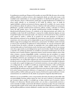 EDUCACIÓN DE CALIDAD
Es ampliamente conocido que Chiapas es de los estados con menor IDH, falta de acceso a los servicios
públicos, población en pobreza extrema y alta marginación, donde, por ende, existe escasa o nula
movilidad social, traduciéndose en una amplia inequidad en la distribución del ingreso y sobre lo
cual la educación, directa o indirectamente, puede jugar un papel fundamental. El resultado de no
actuar puede redundar en un incremento en los niveles de violencia, crear un estado de
ingobernabilidad y exclusión permanente de diversas regiones de la entidad y de un gran número
de sus habitantes, además de acelerarse el de por sí deterioro del medio ambiente. Los procesos de
globalización y grandes transformaciones económicas, políticas, sociales y culturales en el último
cuarto del siglo pasado, junto a las grandes transformaciones científico-tecnológicas, como el
descubrimiento del genoma humano y la revolución en las telecomunicaciones, que cimbró a las
sociedades en cada rincón del mundo, llevaron a repensar los modelos educativos vigentes, así como
el papel del Estado, de la institución escolar y los maestros en la formación de la niñez y juventud
como sujetos de cambio y artífices de su proyecto de vida para garantizar su inserción y
desenvolvimiento autónomo en las sociedades del conocimiento y economía de la creatividad, que se
caracterizan, entre otras cosas, por la vertiginosidad con que el conocimiento muta y se comparte,
debido al auge de las tecnologías de la información y comunicación. Tal reflexión resultó inminente,
en tanto la tarea asumida por los gobiernos en materia educativa, así como las concepciones sobre
la escuela, formas de enseñar y aprender no respondían más a esta realidad, porque los cambios
institucionales suelen ser históricamente mucho más lentos que la realidad misma. En ese entonces
como ahora, sigue siendo una prioridad garantizar que la tarea de educar desde el Estado sea flexible
y responda a los cambios que demanda una sociedad en permanente transformación. Aun más, las
amenazas como el cambio climático, migraciones masivas, trata de personas, violencia contra niñas,
niños y jóvenes y enormes desigualdades sociales y económicas que aún prevalecen en nuestra
sociedad, exigen rediseñar la institución escolar para que responda de manera eficaz a la formación
de individuos autónomos, que contribuyan a la construcción de un México y un Chiapas cada vez
más democrático, con un desarrollo incluyente que mejore sustancialmente las condiciones de vida
de todos los sectores sociales. En la era del conocimiento y la economía de la creatividad, la educación
no cumple solo un papel estratégico para el crecimiento económico, sino que amplía sus fronteras
a la configuración de un modelo de sociedad que proporcione bienestar a todos sus habitantes,
disminuya las brechas entre regiones y grupos sociales, enfatice la conservación, cuidado y
sustentabilidad del ambiente natural, impulse la democracia como forma de vida en todos los campos
de la acción humana, promueva la tolerancia y el respeto para la convivencia social, coadyuve a la
madurez política y facilite medios para que las mujeres y hombres de un país transformen e innoven
constantemente sus condiciones de vida, desde una perspectiva integral de desarrollo humano.
Solamente con una sociedad libre, crítica, comprometida, informada y formada para desarrollar todas
sus potencialidades humanas, podrán superar los retos a los que se enfrenta. La formación tendrá
que incorporar valores acordes a la sociedad que se desea construir para el presente y futuro,
fincados en la democracia, libertad, justicia social y con una clara y comprometida conciencia y
acción orientada al cuidado y preservación del ambiente natural que la rodea. Para que la educación
en general pueda cumplir con los nuevos roles que demanda la sociedad del conocimiento, es preciso
que las políticas públicas se orienten cabalmente a atender estos retos. Gobierno y sociedad tendrán
 