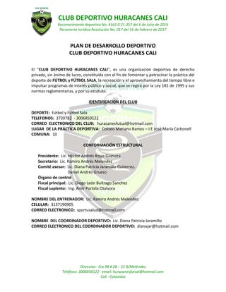 CLUB DEPORTIVO HURACANES CALI
Reconocimiento deportivo No. 4162.0.21.357 del 6 de Julio de 2016
Personería Jurídica Resolución No. 017 del 16 de Febrero de 2017
Dirección: Cra 98 # 2B – 11 B/Meléndez
Teléfono: 3006850122 email: huracanesfutsal@hotmail.com
Cali - Colombia
PLAN DE DESARROLLO DEPORTIVO
CLUB DEPORTIVO HURACANES CALI
El “CLUB DEPORTIVO HURACANES CALI”, es una organización deportiva de derecho
privado, sin ánimo de lucro, constituida con el fin de fomentar y patrocinar la práctica del
deporte de FÚTBOL y FÚTBOL SALA, la recreación y el aprovechamiento del tiempo libre e
impulsar programas de interés público y social, que se regirá por la Ley 181 de 1995 y sus
normas reglamentarias, y por su estatuto.
IDENTIFICACION DEL CLUB
DEPORTE: Fútbol y Fútbol Sala
TELEFONOS: 3739782 - 3006850122
CORREO ELECTRONICO DEL CLUB: huracanesfutsal@hotmail.com
LUGAR DE LA PRÁCTICA DEPORTIVA: Coliseo Mariano Ramos – I.E José María Carbonell
COMUNA: 10
CONFORMACIÓN ESTRUCTURAL
Presidente: Lic. Héctor Andrés Rojas Guevara
Secretario: Lic. Ramiro Andrés Melendez
Comité asesor: Lic. Diana Patricia Jaramillo Gutierrez.
Daniel Andrés Grueso
Órgano de control
Fiscal principal: Lic. Diego León Buitrago Sanchez
Fiscal suplente: Ing. Amir Portela Otalvora
NOMBRE DEL ENTRENADOR: Lic. Ramiro Andrés Melendez
CELULAR: 3137190905
CORREO ELECTRONICO: sportusalud@hotmail.com
NOMBRE DEL COORDINADOR DEPORTIVO: Lic. Diana Patricia Jaramillo
CORREO ELECTRONICO DEL COORDINADOR DEPORTIVO: dianajar@hotmail.com
 