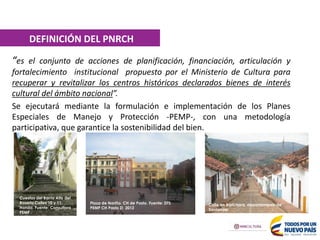 “es el conjunto de acciones de planificación, financiación, articulación y
fortalecimiento institucional propuesto por el Ministerio de Cultura para
recuperar y revitalizar los centros históricos declarados bienes de interés
cultural del ámbito nacional”.
Se ejecutará mediante la formulación e implementación de los Planes
Especiales de Manejo y Protección -PEMP-, con una metodología
participativa, que garantice la sostenibilidad del bien.
Cuestas del Barrio Alto del
Rosario Calles 10 y 11.
Honda. Fuente: Consultora
PEMP
Calle CH Barichara. Fuente: Ministerio de Cultura
Plaza de Nariño. CH de Pasto. Fuente: DTS
PEMP CH Pasto ZI 2012
DEFINICIÓN DEL PNRCH
Calle en Barichara, departamento de
Santander
 