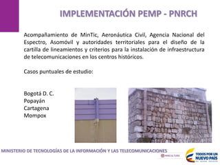 MANIZALES
IMPLEMENTACIÓN PEMP - PNRCH
MINISTERIO DE TECNOLOGÍAS DE LA INFORMACIÓN Y LAS TELECOMUNICACIONES
Acompañamiento de MinTic, Aeronáutica Civil, Agencia Nacional del
Espectro, Asomóvil y autoridades territoriales para el diseño de la
cartilla de lineamientos y criterios para la instalación de infraestructura
de telecomunicaciones en los centros históricos.
Casos puntuales de estudio:
Bogotá D. C.
Popayán
Cartagena
Mompox
 