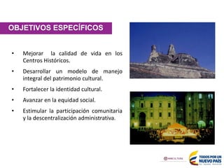 OBJETIVOS ESPECÍFICOS
• Mejorar la calidad de vida en los
Centros Históricos.
• Desarrollar un modelo de manejo
integral del patrimonio cultural.
• Fortalecer la identidad cultural.
• Avanzar en la equidad social.
• Estimular la participación comunitaria
y la descentralización administrativa.
 