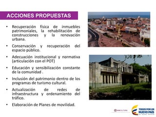 ACCIONES PROPUESTAS
• Recuperación física de inmuebles
patrimoniales, la rehabilitación de
construcciones y la renovación
urbana.
• Conservación y recuperación del
espacio público.
• Adecuación institucional y normativa
(articulación con el POT)
• Educación y sensibilización constante
de la comunidad .
• Inclusión del patrimonio dentro de los
programas de turismo cultural.
• Actualización de redes de
infraestructura y ordenamiento del
tráfico.
• Elaboración de Planes de movilidad.
 