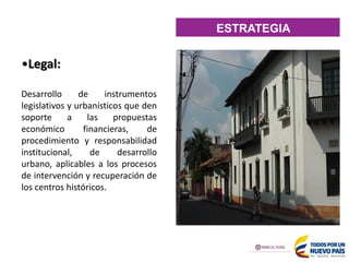 ESTRATEGIA
•Legal:
Desarrollo de instrumentos
legislativos y urbanísticos que den
soporte a las propuestas
económico financieras, de
procedimiento y responsabilidad
institucional, de desarrollo
urbano, aplicables a los procesos
de intervención y recuperación de
los centros históricos.
 