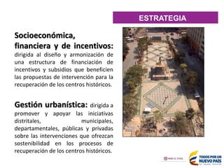 Socioeconómica,
financiera y de incentivos:
dirigida al diseño y armonización de
una estructura de financiación de
incentivos y subsidios que beneficien
las propuestas de intervención para la
recuperación de los centros históricos.
Gestión urbanística: dirigida a
promover y apoyar las iniciativas
distritales, municipales,
departamentales, públicas y privadas
sobre las intervenciones que ofrezcan
sostenibilidad en los procesos de
recuperación de los centros históricos.
ESTRATEGIA
 