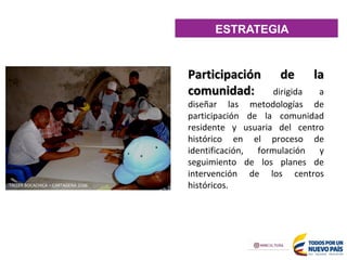 Participación de la
comunidad: dirigida a
diseñar las metodologías de
participación de la comunidad
residente y usuaria del centro
histórico en el proceso de
identificación, formulación y
seguimiento de los planes de
intervención de los centros
históricos.
TALLER BOCACHICA – CARTAGENA 2006
ESTRATEGIA
 