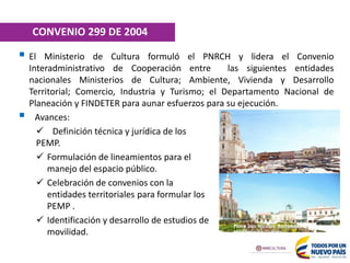  El Ministerio de Cultura formuló el PNRCH y lidera el Convenio
Interadministrativo de Cooperación entre las siguientes entidades
nacionales Ministerios de Cultura; Ambiente, Vivienda y Desarrollo
Territorial; Comercio, Industria y Turismo; el Departamento Nacional de
Planeación y FINDETER para aunar esfuerzos para su ejecución.
 Avances:
 Definición técnica y jurídica de los
PEMP.
 Formulación de lineamientos para el
manejo del espacio público.
 Celebración de convenios con la
entidades territoriales para formular los
PEMP .
 Identificación y desarrollo de estudios de
movilidad.
Plaza San Nicolás. Barranquilla. Fuente:
Ministerio de Cultura
CONVENIO 299 DE 2004
 
