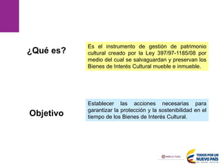 Es el instrumento de gestión de patrimonio
cultural creado por la Ley 397/97-1185/08 por
medio del cual se salvaguardan y preservan los
Bienes de Interés Cultural mueble e inmueble.
Establecer las acciones necesarias para
garantizar la protección y la sostenibilidad en el
tiempo de los Bienes de Interés Cultural.
¿Qué es?
Objetivo
 