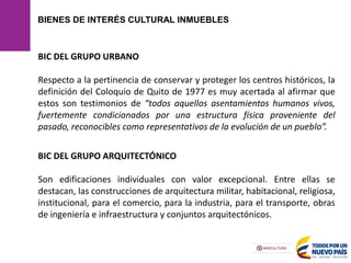 BIENES DE INTERÉS CULTURAL INMUEBLES
BIC DEL GRUPO URBANO
Respecto a la pertinencia de conservar y proteger los centros históricos, la
definición del Coloquio de Quito de 1977 es muy acertada al afirmar que
estos son testimonios de “todos aquellos asentamientos humanos vivos,
fuertemente condicionados por una estructura física proveniente del
pasado, reconocibles como representativos de la evolución de un pueblo”.
BIC DEL GRUPO ARQUITECTÓNICO
Son edificaciones individuales con valor excepcional. Entre ellas se
destacan, las construcciones de arquitectura militar, habitacional, religiosa,
institucional, para el comercio, para la industria, para el transporte, obras
de ingeniería e infraestructura y conjuntos arquitectónicos.
 