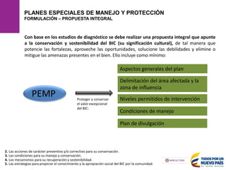 PLANES ESPECIALES DE MANEJO Y PROTECCIÓN
FORMULACIÓN – PROPUESTA INTEGRAL
PEMP
2. Las acciones de carácter preventivo y/o correctivo para su conservación.
4. Los mecanismos para su recuperación y sostenibilidad.
5. Las estrategias para propiciar el conocimiento y la apropiación social del BIC por la comunidad.
3. Las condiciones para su manejo y conservación.
Con base en los estudios de diagnóstico se debe realizar una propuesta integral que apunte
a la conservación y sostenibilidad del BIC (su significación cultural), de tal manera que
potencie las fortalezas, aproveche las oportunidades, solucione las debilidades y elimine o
mitigue las amenazas presentes en el bien. Ello incluye como mínimo:
Aspectos generales del plan
Delimitación del área afectada y la
zona de influencia
Niveles permitidos de intervención
Condiciones de manejo
Plan de divulgación
Proteger y conservar
el valor excepcional
del BIC:
 